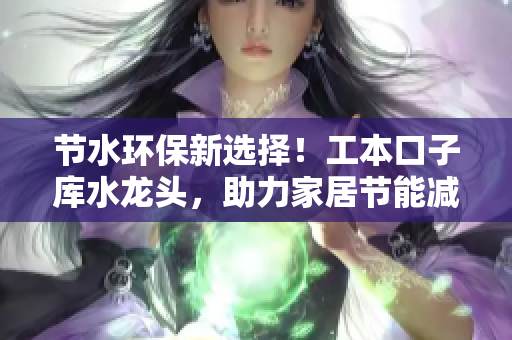 節(jié)水環(huán)保新選擇！工本口子庫水龍頭，助力家居節(jié)能減排