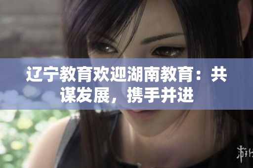 遼寧教育歡迎湖南教育：共謀發(fā)展，攜手并進(jìn)