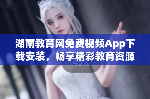 湖南教育網(wǎng)免費視頻App下載安裝，暢享精彩教育資源