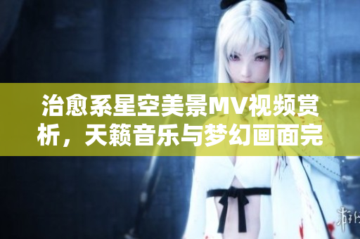 治愈系星空美景MV視頻賞析，天籟音樂與夢幻畫面完美融合，讓您沉醉在宇宙之美
