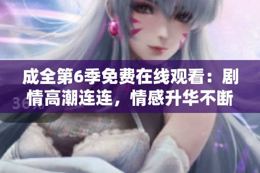 成全第6季免費在線觀看：劇情高潮連連，情感升華不斷，情商大考驗