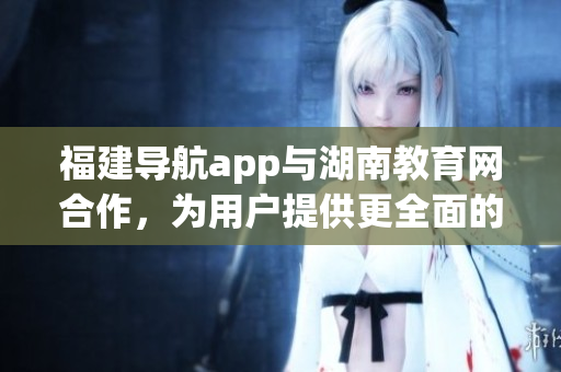 福建導(dǎo)航app與湖南教育網(wǎng)合作，為用戶提供更全面的服務(wù)