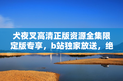 犬夜叉高清正版資源全集限定版專享，b站獨(dú)家放送，絕對不容錯(cuò)過！