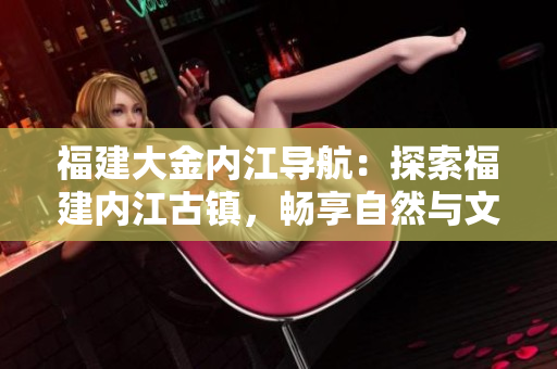 福建大金內(nèi)江導(dǎo)航：探索福建內(nèi)江古鎮(zhèn)，暢享自然與文化之旅