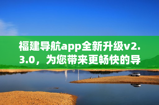 福建導(dǎo)航app全新升級v2.3.0，為您帶來更暢快的導(dǎo)航體驗
