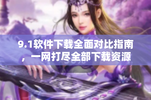 9.1軟件下載全面對(duì)比指南，一網(wǎng)打盡全部下載資源