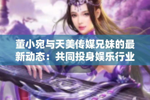 董小宛與天美傳媒兄妹的最新動(dòng)態(tài)：共同投身娛樂行業(yè)，探索多元發(fā)展