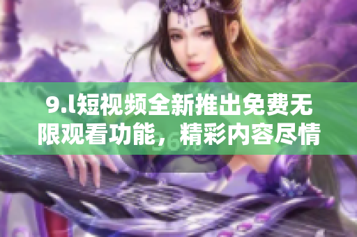 9.l短視頻全新推出免費(fèi)無限觀看功能，精彩內(nèi)容盡情暢享