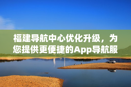 福建導(dǎo)航中心優(yōu)化升級，為您提供更便捷的App導(dǎo)航服務(wù)