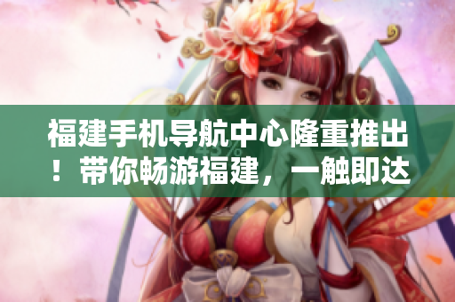 福建手機導(dǎo)航中心隆重推出！帶你暢游福建，一觸即達(dá)！