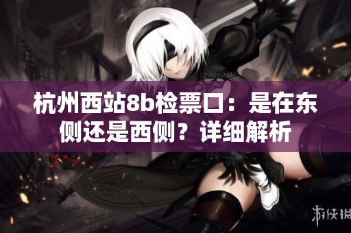 杭州西站8b檢票口：是在東側(cè)還是西側(cè)？詳細(xì)解析