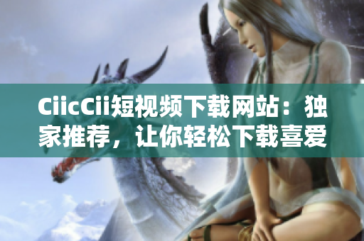 CiicCii短視頻下載網(wǎng)站：獨(dú)家推薦，讓你輕松下載喜愛的短視頻