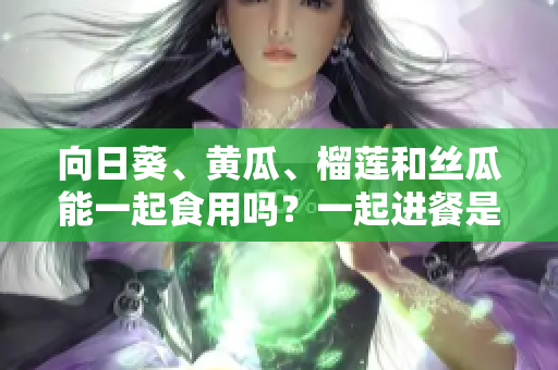 向日葵、黃瓜、榴蓮和絲瓜能一起食用嗎？一起進(jìn)餐是否有益健康？