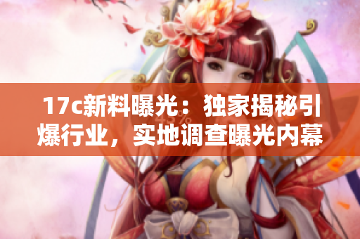 17c新料曝光：獨(dú)家揭秘引爆行業(yè)，實(shí)地調(diào)查曝光內(nèi)幕