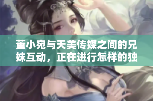 董小宛與天美傳媒之間的兄妹互動(dòng)，正在進(jìn)行怎樣的獨(dú)特合作？