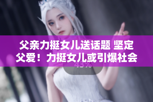 父親力挺女兒送話題 堅(jiān)定父愛！力挺女兒或引爆社會熱議