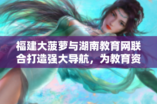 福建大菠蘿與湖南教育網(wǎng)聯(lián)合打造強(qiáng)大導(dǎo)航，為教育資源提供便捷引導(dǎo)