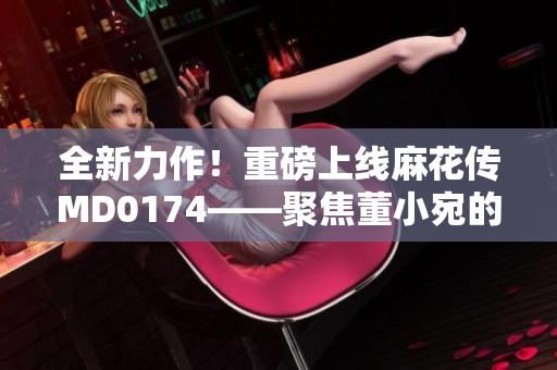 全新力作！重磅上線麻花傳MD0174——聚焦董小宛的故事