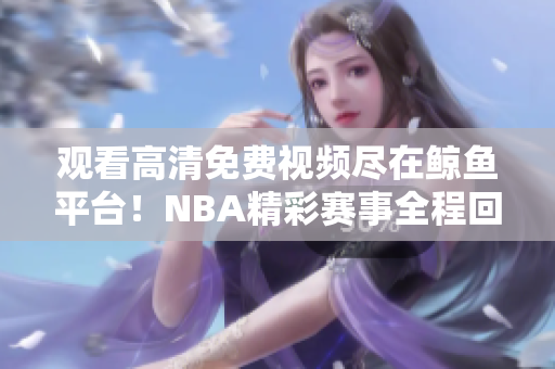 觀看高清免費(fèi)視頻盡在鯨魚平臺(tái)！NBA精彩賽事全程回顧