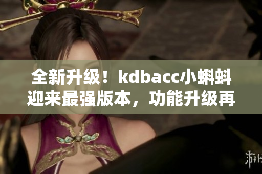 全新升級(jí)！kdbacc小蝌蚪迎來最強(qiáng)版本，功能升級(jí)再添新亮點(diǎn)