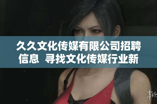 久久文化傳媒有限公司招聘信息  尋找文化傳媒行業(yè)新人才  職位多、待遇優(yōu)、發(fā)展空間大