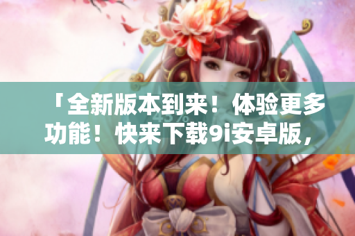 「全新版本到來！體驗(yàn)更多功能！快來下載9i安卓版，暢享無限樂趣」