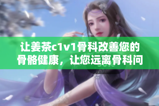 讓姜茶c1v1骨科改善您的骨骼健康，讓您遠(yuǎn)離骨科問題