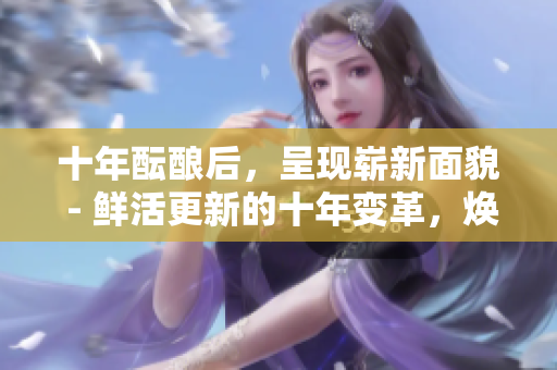十年醞釀后，呈現(xiàn)嶄新面貌 - 鮮活更新的十年變革，煥發(fā)勃勃生機(jī)