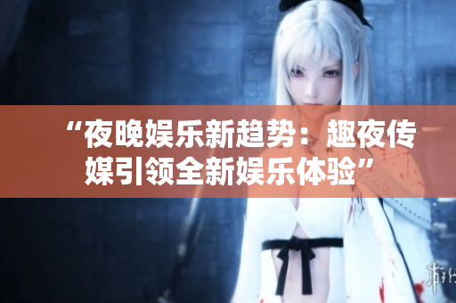 “夜晚娛樂新趨勢：趣夜傳媒引領全新娛樂體驗”