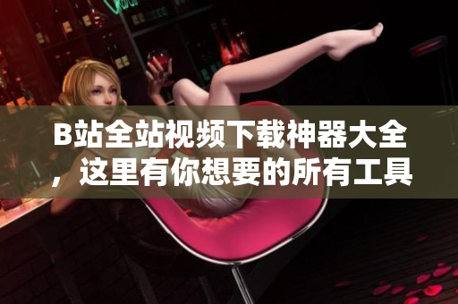 B站全站視頻下載神器大全，這里有你想要的所有工具