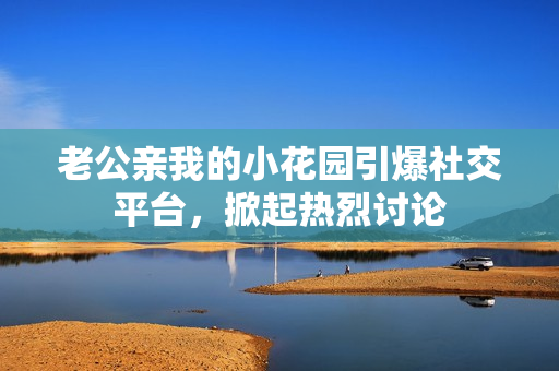 老公親我的小花園引爆社交平臺(tái)，掀起熱烈討論