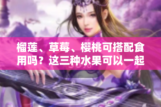 榴蓮、草莓、櫻桃可搭配食用嗎？這三種水果可以一起享用嗎？ - 一網(wǎng)打盡！