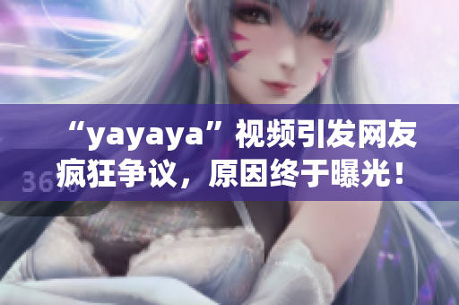 “yayaya”視頻引發(fā)網(wǎng)友瘋狂爭議，原因終于曝光！一起來看看吧
