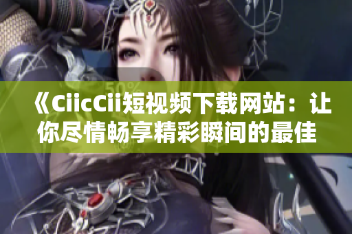 《CiicCii短視頻下載網(wǎng)站：讓你盡情暢享精彩瞬間的最佳選擇！》