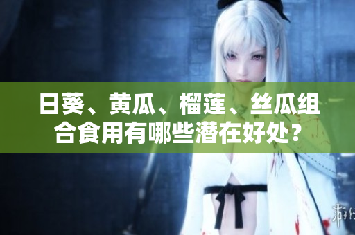 日葵、黃瓜、榴蓮、絲瓜組合食用有哪些潛在好處？