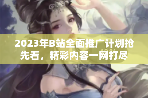 2023年B站全面推廣計(jì)劃搶先看，精彩內(nèi)容一網(wǎng)打盡