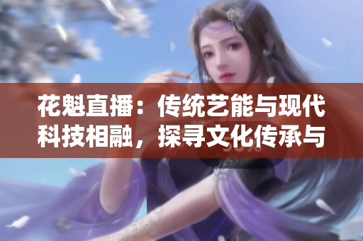 花魁直播：傳統(tǒng)藝能與現(xiàn)代科技相融，探尋文化傳承與創(chuàng)新之路