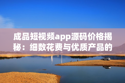 成品短視頻app源碼價格揭秘：細數(shù)花費與優(yōu)質(zhì)產(chǎn)品的匹配度