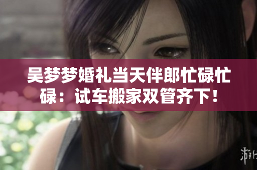 吳夢(mèng)夢(mèng)婚禮當(dāng)天伴郎忙碌忙碌：試車(chē)搬家雙管齊下！