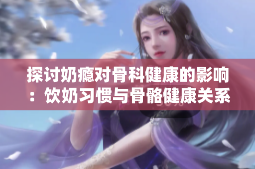 探討奶癮對骨科健康的影響：飲奶習(xí)慣與骨骼健康關(guān)系的深度剖析
