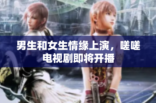 男生和女生情緣上演，嗟嗟電視劇即將開播