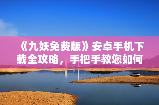 《九妖免費(fèi)版》安卓手機(jī)下載全攻略，手把手教您如何免費(fèi)獲取九妖游戲，轉(zhuǎn)轉(zhuǎn)樂享游戲新體驗(yàn)