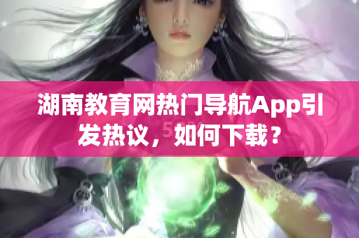 湖南教育網(wǎng)熱門導航App引發(fā)熱議，如何下載？