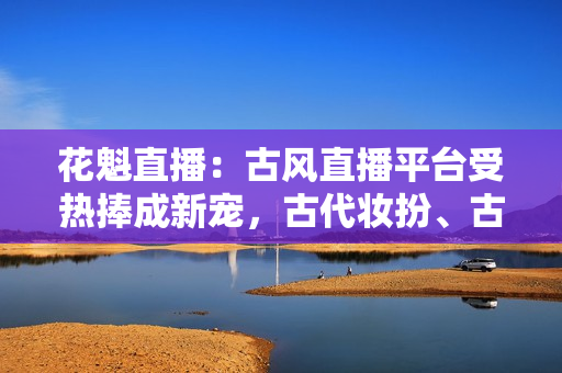花魁直播：古風直播平臺受熱捧成新寵，古代妝扮、古典音樂在線引人入勝