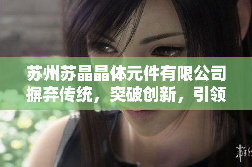 蘇州蘇晶晶體元件有限公司摒棄傳統(tǒng)，突破創(chuàng)新，引領晶體元件行業(yè)新風向