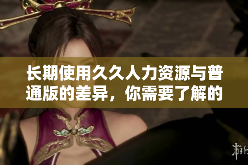 長(zhǎng)期使用久久人力資源與普通版的差異，你需要了解的信息