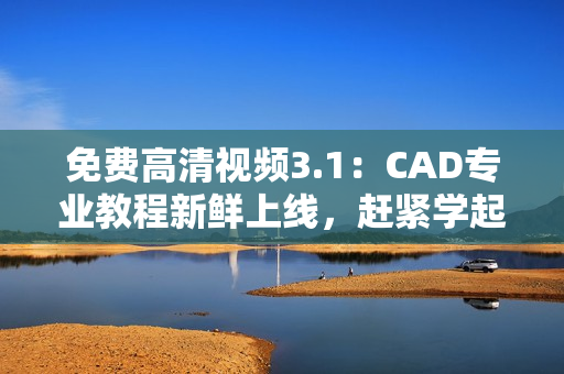 免費(fèi)高清視頻3.1：CAD專業(yè)教程新鮮上線，趕緊學(xué)起來(lái)