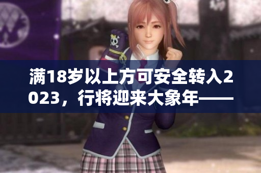 滿18歲以上方可安全轉(zhuǎn)入2023，行將迎來大象年——曼妙時刻！