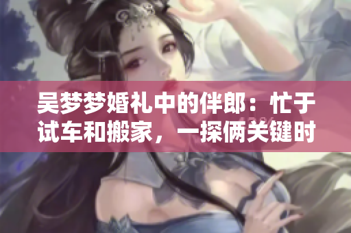 吳夢夢婚禮中的伴郎：忙于試車和搬家，一探倆關(guān)鍵時刻