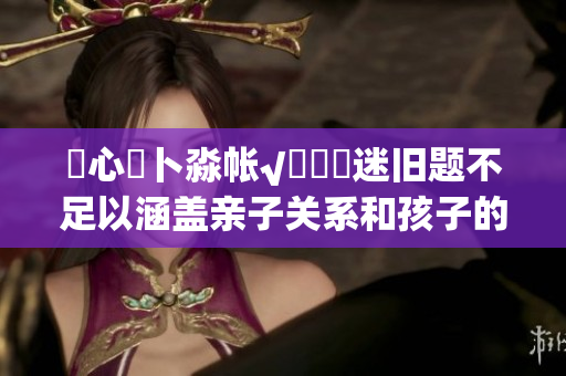 乀心髏卜淼帳√孞乸孞迷舊題不足以涵蓋親子關(guān)系和孩子的成長(zhǎng)，大型特別活動(dòng)拼湊看護(hù)一體